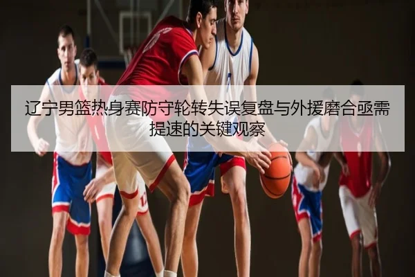 辽宁男篮热身赛防守轮转失误复盘与外援磨合亟需提速的关键观察