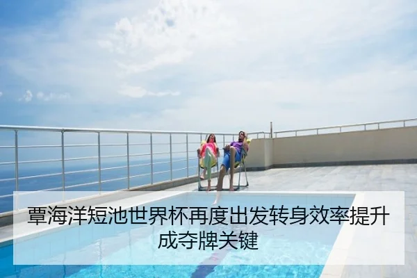 覃海洋短池世界杯再度出发转身效率提升成夺牌关键
