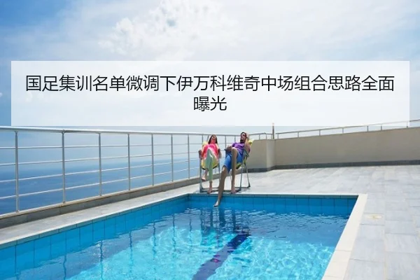 国足集训名单微调下伊万科维奇中场组合思路全面曝光